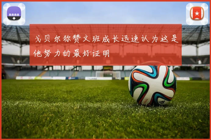 戈贝尔称赞文班成长迅速认为这是他努力的最好证明