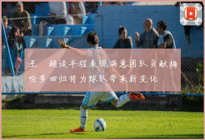 王燊超谈半程表现满意团队贡献梅伦多回归将为球队带来新变化