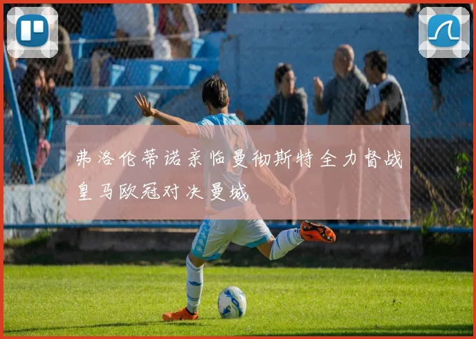弗洛伦蒂诺亲临曼彻斯特全力督战皇马欧冠对决曼城
