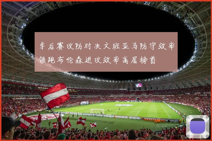 季后赛攻防对决文班亚马防守效率领跑布伦森进攻效率高居榜首