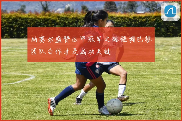 纳赛尔盛赞法甲冠军之路强调巴黎团队合作才是成功关键