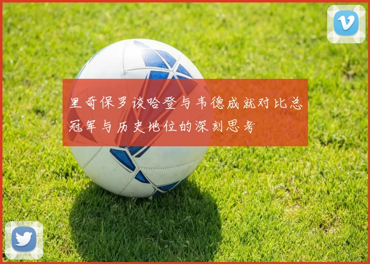 里奇保罗谈哈登与韦德成就对比总冠军与历史地位的深刻思考