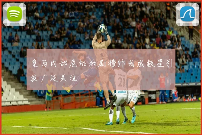 皇马内部危机加剧穆帅或成救星引发广泛关注