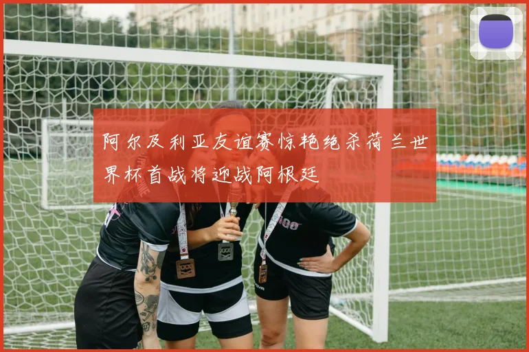 阿尔及利亚友谊赛惊艳绝杀荷兰世界杯首战将迎战阿根廷