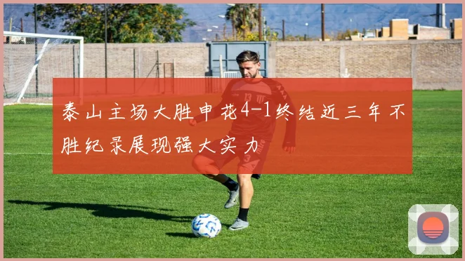 泰山主场大胜申花4-1终结近三年不胜纪录展现强大实力