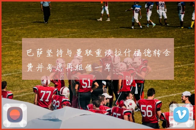 巴萨坚持与曼联重谈拉什福德转会费并考虑再租借一年