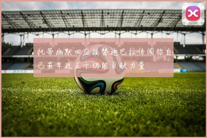 托蒂幽默回应接替迪巴拉传闻称自己虽年近五十仍能贡献力量