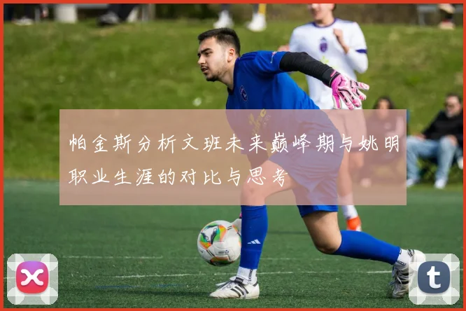 帕金斯分析文班未来巅峰期与姚明职业生涯的对比与思考