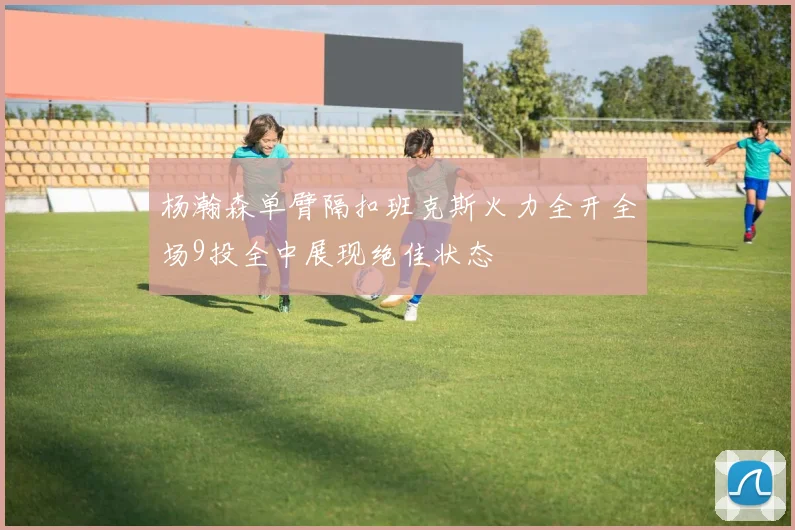 杨瀚森单臂隔扣班克斯火力全开全场9投全中展现绝佳状态
