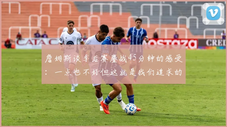 詹姆斯谈季后赛鏖战45分钟的感受：一点也不好但这就是我们追求的挑战