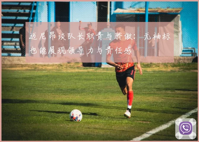 迈尼昂谈队长职责与骄傲：无袖标也能展现领导力与责任感