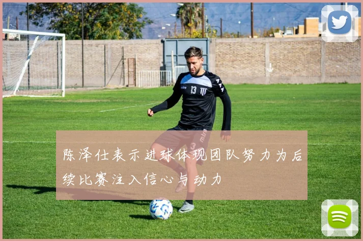 陈泽仕表示进球体现团队努力为后续比赛注入信心与动力