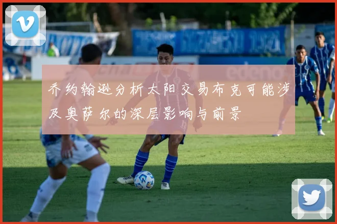 乔约翰逊分析太阳交易布克可能涉及奥萨尔的深层影响与前景