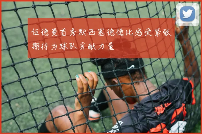 伍德曼首秀默西塞德德比感受紧张期待为球队贡献力量