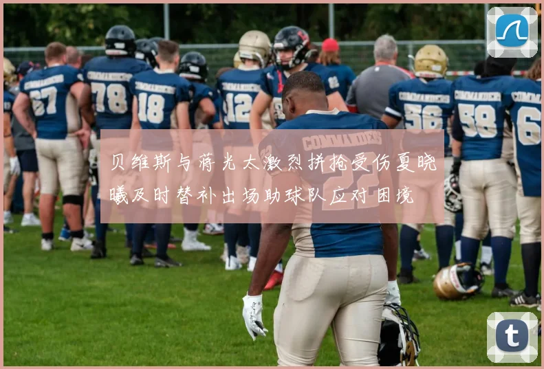 贝维斯与蒋光太激烈拼抢受伤夏晓曦及时替补出场助球队应对困境