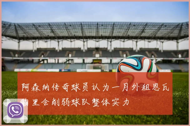阿森纳传奇球员认为一月外租恩瓦内里会削弱球队整体实力