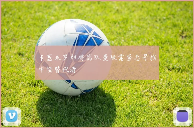 卡塞米罗即将离队曼联需紧急寻找中场替代者