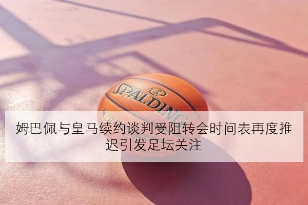 姆巴佩与皇马续约谈判受阻转会时间表再度推迟引发足坛关注